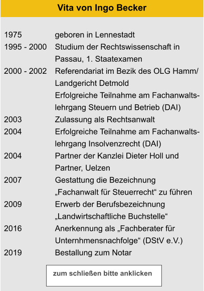 1975 1995 - 2000  2000 - 2002    2003 2004  2004  2007  2009  2016  2019 geboren in Lennestadt Studium der Rechtswissenschaft in  Passau, 1. Staatexamen Referendariat im Bezik des OLG Hamm/ Landgericht Detmold Erfolgreiche Teilnahme am Fachanwalts- lehrgang Steuern und Betrieb (DAI) Zulassung als Rechtsanwalt Erfolgreiche Teilnahme am Fachanwalts- lehrgang Insolvenzrecht (DAI) Partner der Kanzlei Dieter Holl und  Partner, Uelzen Gestattung die Bezeichnung  „Fachanwalt für Steuerrecht“ zu führen Erwerb der Berufsbezeichnung „Landwirtschaftliche Buchstelle“ Anerkennung als „Fachberater für Unternhmensnachfolge“ (DStV e.V.) Bestallung zum Notar  Vita von Ingo Becker zum schließen bitte anklicken