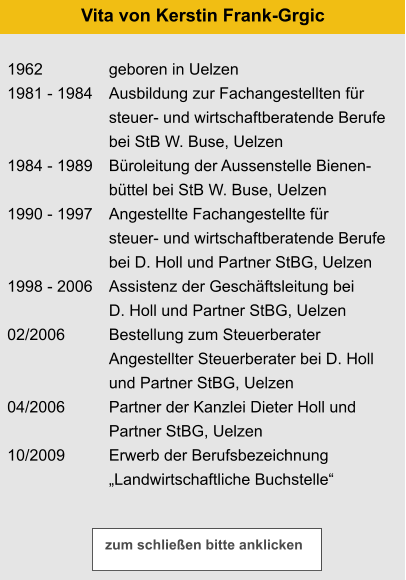 1962 1981 - 1984   1984 - 1989  1990 - 1997   1998 - 2006  02/2006   04/2006  10/2009 geboren in Uelzen Ausbildung zur Fachangestellten für steuer- und wirtschaftberatende Berufe bei StB W. Buse, Uelzen Büroleitung der Aussenstelle Bienen- büttel bei StB W. Buse, Uelzen Angestellte Fachangestellte für steuer- und wirtschaftberatende Berufe bei D. Holl und Partner StBG, Uelzen Assistenz der Geschäftsleitung bei D. Holl und Partner StBG, Uelzen Bestellung zum Steuerberater Angestellter Steuerberater bei D. Holl  und Partner StBG, Uelzen Partner der Kanzlei Dieter Holl und  Partner StBG, Uelzen Erwerb der Berufsbezeichnung „Landwirtschaftliche Buchstelle“  Vita von Kerstin Frank-Grgic zum schließen bitte anklicken